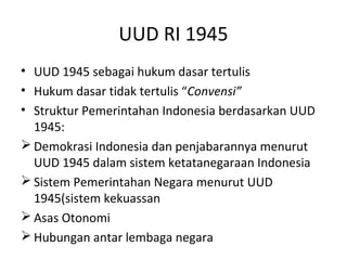 UUD RI 1945
• UUD 1945 sebagai hukum dasar tertulis
• Hukum dasar tidak tertulis “Convensi”
• Struktur Pemerintahan Indonesia berdasarkan UUD
1945:
 Demokrasi Indonesia dan penjabarannya menurut
UUD 1945 dalam sistem ketatanegaraan Indonesia
 Sistem Pemerintahan Negara menurut UUD
1945(sistem kekuassan
 Asas Otonomi
 Hubungan antar lembaga negara
 