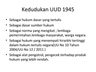 Kedudukan UUD 1945
• Sebagai hukum dasar yang tertulis
• Sebagai dasar sumber hukum
• Sebagai norma yang mengikat ; lembaga
pemerintahan.lembaga masyarakat, warga negara.
• Sebagai hukum yang menempati hirarkhi tertinggi
dalam hukum tertulis negara(UU No 10 Tahun
2004/UU No 12 / 2011 )
• Sebagai alat pengotrol, pengecek terhadap produk
hukum yang lebih rendah.
 