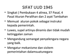SIFAT UUD 1945
• Singkat ( Pembukaan 4 alinea, 37 Pasal, 4
Pasal Aturan Peralihan dan 2 ayat Tambahan
• Memuat aturan pokok sebagai instruksi
kepada pemerintah.
• Luwes, supel artinya dinamis dan tidak mudah
ketinggalan zaman
• Mengandung semangat penyelengara negara
yang baik.
• Mengatur mekanisme dan sisitem
pemerintahan dalamsuatunegara
 