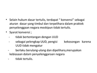 • Selain hukum dasar tertulis, terdapat “ konvensi” sebagai
aturan dasar yang timbul dan terpelihara dalam praktek
penyelenggaan negara meskipun tidak tertulis.
• Syarat konvensi ;
- tidak bertentangan dengan UUD
- sebagai pelengkap UUD, pengisi kekosongan karena
UUD tidak mengatur
- berlaku berulang-ulang dan dipelihara,merupakan
kebiasaan dalam penyelenggaraan negara
- tidak tertulis.
 
