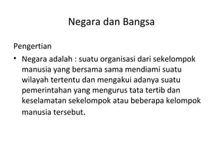 Negara dan Bangsa
Pengertian
• Negara adalah : suatu organisasi dari sekelompok
manusia yang bersama sama mendiami suatu
wilayah tertentu dan mengakui adanya suatu
pemerintahan yang mengurus tata tertib dan
keselamatan sekelompok atau beberapa kelompok
manusia tersebut.
 