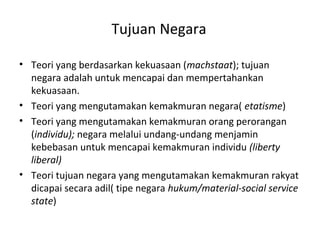 Tujuan Negara
• Teori yang berdasarkan kekuasaan (machstaat); tujuan
negara adalah untuk mencapai dan mempertahankan
kekuasaan.
• Teori yang mengutamakan kemakmuran negara( etatisme)
• Teori yang mengutamakan kemakmuran orang perorangan
(individu); negara melalui undang-undang menjamin
kebebasan untuk mencapai kemakmuran individu (liberty
liberal)
• Teori tujuan negara yang mengutamakan kemakmuran rakyat
dicapai secara adil( tipe negara hukum/material-social service
state)
 