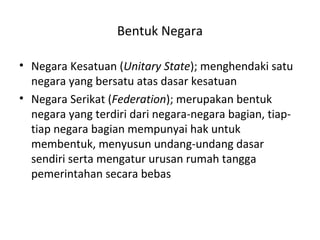 Bentuk Negara
• Negara Kesatuan (Unitary State); menghendaki satu
negara yang bersatu atas dasar kesatuan
• Negara Serikat (Federation); merupakan bentuk
negara yang terdiri dari negara-negara bagian, tiap-
tiap negara bagian mempunyai hak untuk
membentuk, menyusun undang-undang dasar
sendiri serta mengatur urusan rumah tangga
pemerintahan secara bebas
 