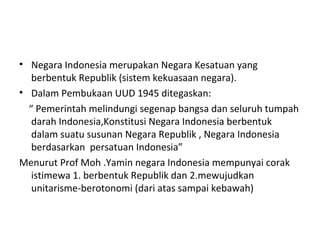 • Negara Indonesia merupakan Negara Kesatuan yang
berbentuk Republik (sistem kekuasaan negara).
• Dalam Pembukaan UUD 1945 ditegaskan:
“ Pemerintah melindungi segenap bangsa dan seluruh tumpah
darah Indonesia,Konstitusi Negara Indonesia berbentuk
dalam suatu susunan Negara Republik , Negara Indonesia
berdasarkan persatuan Indonesia”
Menurut Prof Moh .Yamin negara Indonesia mempunyai corak
istimewa 1. berbentuk Republik dan 2.mewujudkan
unitarisme-berotonomi (dari atas sampai kebawah)
 