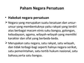 Paham Negara Persatuan
• Hakekat negara persatuan
 Negara yang merupakan suatu kesatuan dan unsur-
unsur yang membentuknya yaitu rakyat yang terdiri
atas berbagai macam etnis suku bangsa, golongan,
kebudayaan, agama, wilayah-wilayah yang memiliki
karakter dan sifat yang berbeda-beda.
 Merupakan satu negara, satu rakyat, satu wilayah,
dan tidak terbagi-bagi seperti halnya negara serikat,
satu pemerintahan, satu tertib hukum nasional, satu
bahasa,serta satu bangsa.
 