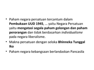 • Paham negara persatuan tercantum dalam
Pembukaan UUD 1945, … yaitu Negara Persatuan
yaitu mengatasi segala paham golongan dan paham
perorangan dan tidak berdasarkan individualisme
pada negara liberalisme.
• Makna persatuan dengan seloka Bhinneka Tunggal
Ika
• Paham negara kebangsaan berlandaskan Pancasila
 