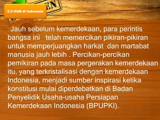 . Jauh sebelum kemerdekaan, para perintis
bangsa ini telah memercikan pikiran-pikiran
untuk memperjuangkan harkat dan martabat
manusia jauh lebih . Percikan-percikan
pemikiran pada masa pergerakan kemerdekaan
itu, yang terkristalisasi dengan kemerdekaan
Indonesia, menjadi sumber inspirasi ketika
konstitusi mulai diperdebatkan di Badan
Penyelidik Usaha-usaha Persiapan
Kemerdekaan Indonesia (BPUPKI).
2.3 HAM di Indonesia
 