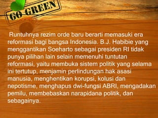 Runtuhnya rezim orde baru berarti memasuki era
reformasi bagi bangsa Indonesia. B.J. Habibie yang
menggantikan Soeharto sebagai presiden RI tidak
punya pilihan lain selain memenuhi tuntutan
reformasi, yaitu membuka sistem politik yang selama
ini tertutup, menjamin perlindungan hak asasi
manusia, menghentikan korupsi, kolusi dan
nepotisme, menghapus dwi-fungsi ABRI, mengadakan
pemilu, membebaskan narapidana politik, dan
sebagainya.
 