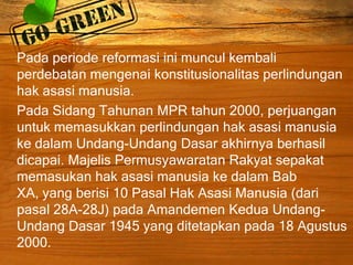 Pada periode reformasi ini muncul kembali
perdebatan mengenai konstitusionalitas perlindungan
hak asasi manusia.
Pada Sidang Tahunan MPR tahun 2000, perjuangan
untuk memasukkan perlindungan hak asasi manusia
ke dalam Undang-Undang Dasar akhirnya berhasil
dicapai. Majelis Permusyawaratan Rakyat sepakat
memasukan hak asasi manusia ke dalam Bab
XA, yang berisi 10 Pasal Hak Asasi Manusia (dari
pasal 28A-28J) pada Amandemen Kedua Undang-
Undang Dasar 1945 yang ditetapkan pada 18 Agustus
2000.
 