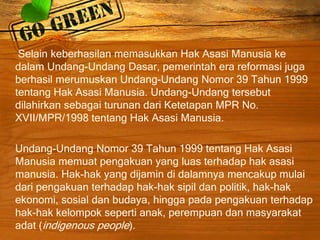 Selain keberhasilan memasukkan Hak Asasi Manusia ke
dalam Undang-Undang Dasar, pemerintah era reformasi juga
berhasil merumuskan Undang-Undang Nomor 39 Tahun 1999
tentang Hak Asasi Manusia. Undang-Undang tersebut
dilahirkan sebagai turunan dari Ketetapan MPR No.
XVII/MPR/1998 tentang Hak Asasi Manusia.
Undang-Undang Nomor 39 Tahun 1999 tentang Hak Asasi
Manusia memuat pengakuan yang luas terhadap hak asasi
manusia. Hak-hak yang dijamin di dalamnya mencakup mulai
dari pengakuan terhadap hak-hak sipil dan politik, hak-hak
ekonomi, sosial dan budaya, hingga pada pengakuan terhadap
hak-hak kelompok seperti anak, perempuan dan masyarakat
adat (indigenous people).
 