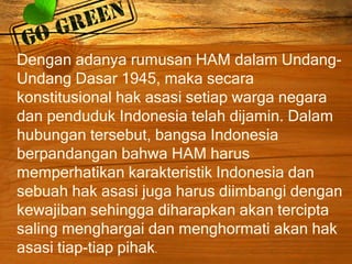 Dengan adanya rumusan HAM dalam Undang-
Undang Dasar 1945, maka secara
konstitusional hak asasi setiap warga negara
dan penduduk Indonesia telah dijamin. Dalam
hubungan tersebut, bangsa Indonesia
berpandangan bahwa HAM harus
memperhatikan karakteristik Indonesia dan
sebuah hak asasi juga harus diimbangi dengan
kewajiban sehingga diharapkan akan tercipta
saling menghargai dan menghormati akan hak
asasi tiap-tiap pihak.
 
