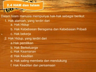 `
Dalam Islam manusia mempunyai hak-hak sebagai berikut:
1. Hak alamiah, yang terdiri dari
a. Hak Hidup
b. Hak Kebebasan Beragama dan Kebebasan Pribadi
c. Hak bekerja
2. Hak Hidup, yang terdiri dari
a.Hak pemilikan
b. Hak Berkeluarga
c. Hak Keamanan
d. Hak Keadilan
e. Hak saling membela dan mendukung
f. Hak Keadilan dan persamaan
2.4 HAM dan Islam
 