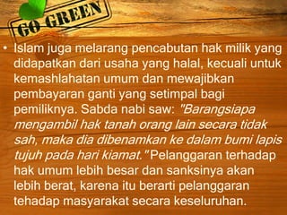 • Islam juga melarang pencabutan hak milik yang
didapatkan dari usaha yang halal, kecuali untuk
kemashlahatan umum dan mewajibkan
pembayaran ganti yang setimpal bagi
pemiliknya. Sabda nabi saw: "Barangsiapa
mengambil hak tanah orang lain secara tidak
sah, maka dia dibenamkan ke dalam bumi lapis
tujuh pada hari kiamat." Pelanggaran terhadap
hak umum lebih besar dan sanksinya akan
lebih berat, karena itu berarti pelanggaran
tehadap masyarakat secara keseluruhan.
 