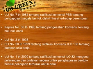 • UU No. 7 th 1984 tentang ratifikasi konvensi PBB tentang
pengapusan segala bentuk diskriminasi terhadap perempuan
• Kepres No. 36 th 1990 tentang pengesahan konvensi tentang
hak-hak anak
• UU No. 8 th 1998
• UU No. 20 th 1999 tentang ratifikasi konvensi ILO 138 tentang
batasan usia kerja
• UU No. 1 th 2000 tentang ratifikasi konvensi ILO 82 mengenai
pelarangan dan tindakan segera untuk penghapusan bentuk-
bentuk pekerjaan terburuk untuk anak.
 