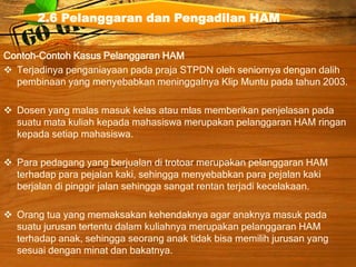Contoh-Contoh Kasus Pelanggaran HAM
 Terjadinya penganiayaan pada praja STPDN oleh seniornya dengan dalih
pembinaan yang menyebabkan meninggalnya Klip Muntu pada tahun 2003.
 Dosen yang malas masuk kelas atau mlas memberikan penjelasan pada
suatu mata kuliah kepada mahasiswa merupakan pelanggaran HAM ringan
kepada setiap mahasiswa.
 Para pedagang yang berjualan di trotoar merupakan pelanggaran HAM
terhadap para pejalan kaki, sehingga menyebabkan para pejalan kaki
berjalan di pinggir jalan sehingga sangat rentan terjadi kecelakaan.
 Orang tua yang memaksakan kehendaknya agar anaknya masuk pada
suatu jurusan tertentu dalam kuliahnya merupakan pelanggaran HAM
terhadap anak, sehingga seorang anak tidak bisa memilih jurusan yang
sesuai dengan minat dan bakatnya.
2.6 Pelanggaran dan Pengadilan HAM
 