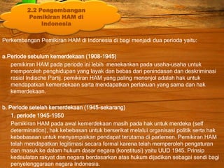 Perkembangan Pemikiran HAM di Indonesia di bagi menjadi dua perioda yaitu:
a.Periode sebulum kemerdekaan (1908-1945)
pemikiran HAM pada periode ini lebih menekankan pada usaha-usaha untuk
memperoleh penghidupan yang layak dan bebas dari penindasan dan deskriminasi
rasial Indische Partij. pemikiran HAM yang paling menonjol adalah hak untuk
mendapatkan kemerdekaan serta mendapatkan perlakuan yang sama dan hak
kemerdekaan.
b. Periode setelah kemerdekaan (1945-sekarang)
1. periode 1945-1950
Pemikiran HAM pada awal kemerdekaan masih pada hak untuk merdeka (self
determination), hak kebebasan untuk berserikat melalui organisasi politik serta hak
kebebasaan untuk menyampaikan pendapat terutama di parlemen. Pemikiran HAM
telah mendapatkan legitimasi secara formal karena telah memperoleh pengaturan
dan masuk ke dalam hukum dasar negara (konstitusi) yaitu UUD 1945. Prinsip
kedaulatan rakyat dan negara berdasarkan atas hukum dijadikan sebagai sendi bagi
penyelenggaraan negara Indonesia.
2.2 Pengembangan
Pemikiran HAM di
Indonesia
 