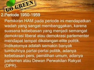 2.Periode 1950-1959
Pemikiran HAM pada periode ini mendapatkan
wadah yang sangat membanggakan, karena
suasana kebebasan yang menjadi semangat
demokrasi liberal atau demokrasi parlementer
mendapat tempat dikalangan elite politik.
Indikatornya adalah semakin banyak
tumbuhnya partai-partai politik, adanya
kebebasan pers, pemilihan umum, adanya
parlemen atau Dewan Perwakilan Rakyat
(DPR).
 