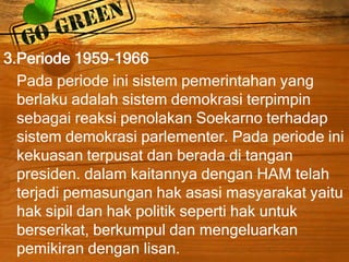 3.Periode 1959-1966
Pada periode ini sistem pemerintahan yang
berlaku adalah sistem demokrasi terpimpin
sebagai reaksi penolakan Soekarno terhadap
sistem demokrasi parlementer. Pada periode ini
kekuasan terpusat dan berada di tangan
presiden. dalam kaitannya dengan HAM telah
terjadi pemasungan hak asasi masyarakat yaitu
hak sipil dan hak politik seperti hak untuk
berserikat, berkumpul dan mengeluarkan
pemikiran dengan lisan.
 