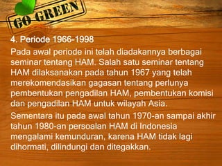 4. Periode 1966-1998
Pada awal periode ini telah diadakannya berbagai
seminar tentang HAM. Salah satu seminar tentang
HAM dilaksanakan pada tahun 1967 yang telah
merekomendasikan gagasan tentang perlunya
pembentukan pengadilan HAM, pembentukan komisi
dan pengadilan HAM untuk wilayah Asia.
Sementara itu pada awal tahun 1970-an sampai akhir
tahun 1980-an persoalan HAM di Indonesia
mengalami kemunduran, karena HAM tidak lagi
dihormati, dilindungi dan ditegakkan.
 