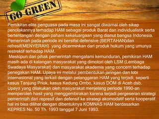 Pemikiran elite penguasa pada masa ini sangat diwarnai oleh sikap
penolakannya terhadap HAM sebagai produk Barat dan individualistik serta
bertentangan dengan paham kekeluargaan yang dianut bangsa Indonesia.
Pemerintah pada periode ini bersifat defensive (BERTAHAN)dan
refresif(MENYERAH) yang dicerminkan dari produk hukum yang umunya
restrektif terhadap HAM.
Meskipun dari pihak pemerintah mengalami kemunduran, pemikiran HAM
masih ada di kalangan masyarakat yang dimotori oleh LSM (Lembaga
Swadaya Masyarakat) dan masyarakat akademis yang concern terhadap
penegakan HAM. Upaya ini melalui pembentukan jaringan dan lobi
internasional yang terkait dengan pelanggaran HAM yang terjadi, seperti
kasus Tanjung Priok, kasus Kedung Ombo, kasus DOM di Aceh dsb.
Upaya yang dilakukan oleh masyarakat menjelang periode 1990-an
memperoleh hasil yang menggembirakan karena terjadi pergeseran strategi
pemerintah dari represif dan defensif ke strategi akomodatif serta kooperatif.
hal ini bisa dilihat dengan dibentuknya KOMNAS HAM berdasarkan
KEPRES No. 50 Th. 1993 tanggal 7 Juni 1993.
 