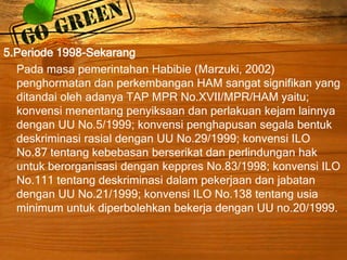 5.Periode 1998-Sekarang
Pada masa pemerintahan Habibie (Marzuki, 2002)
penghormatan dan perkembangan HAM sangat signifikan yang
ditandai oleh adanya TAP MPR No.XVII/MPR/HAM yaitu;
konvensi menentang penyiksaan dan perlakuan kejam lainnya
dengan UU No.5/1999; konvensi penghapusan segala bentuk
deskriminasi rasial dengan UU No.29/1999; konvensi ILO
No.87 tentang kebebasan berserikat dan perlindungan hak
untuk berorganisasi dengan keppres No.83/1998; konvensi ILO
No.111 tentang deskriminasi dalam pekerjaan dan jabatan
dengan UU No.21/1999; konvensi ILO No.138 tentang usia
minimum untuk diperbolehkan bekerja dengan UU no.20/1999.
 