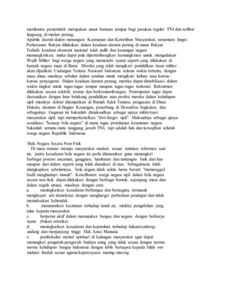 membantu pemerintah merupakan unsur bantuan tempur bagi pasukan reguler TNI dan terlibat
langsung di medan perang.
Apabila daerah dalam menangani Keamanan dan Ketertiban Masyarakat, sementara fungsi
Perlawanan Rakyat dilakukan dalam keadaan darurat perang di mana Rakyat
Terlatih keadaan ekonomi nasional telah pulih dan keuangan negara
memungkinkan, maka dapat pula dipertimbangkan kemungkinan untuk mengadakan
Wajib Militer bagi warga negara yang memenuhi syarat seperti yang dilakukan di
banyak negara maju di Barat. Mereka yang telah mengikuti pendidikan dasar militer
akan dijadikan Cadangan Tentara Nasional Indonesia selama waktu tertentu, dengan
masa dinas misalnya sebulan dalam setahun untuk mengikuti latihan atau kursus-
kursus penyegaran. Dalam keadaan darurat perang, mereka dapat dimobilisasi dalam
waktu singkat untuk tugas-tugas tempur maupun tugas-tugas teritorial. Rekrutmen
dilakukan secara selektif, teratur dan berkesinambungan. Penempatan tugas dapat
disesuaikan dengan latar belakang pendidikan atau profesi mereka dalam kehidupan
sipil misalnya dokter ditempatkan di Rumah Sakit Tentara, pengacara di Dinas
Hukum, akuntan di Bagian Keuangan, penerbang di Skwadron Angkutan, dan
sebagainya. Gagasan ini bukanlah dimaksudkan sebagai upaya militerisasi
masyarakat sipil, tapi memperkenalkan "dwi-fungsi sipil". Maksudnya sebagai upaya
sosialisasi "konsep bela negara" di mana tugas pertahanan keamanan negara
bukanlah semata-mata tanggung jawab TNI, tapi adalah hak dan kewajiban seluruh
warga negara Republik Indonesia.
Bela Negara Secara Non-Fisik
Di masa transisi menuju masyarakat madani sesuai tuntutan reformasi saat
ini, justru kesadaran bela negara ini perlu ditanamkan guna menangkal
berbagai potensi ancaman, gangguan, hambatan dan tantangan baik dari luar
maupun dari dalam seperti yang telah diuraikan di atas. Sebagaimana telah
diungkapkan sebelumnya, bela negara tidak selalu harus berarti "memanggul
bedil menghadapi musuh". Keterlibatan warga negara sipil dalam bela negara
secara non-fisik dapat dilakukan dengan berbagai bentuk, sepanjang masa dan
dalam segala situasi, misalnya dengan cara:
a. meningkatkan kesadaran berbangsa dan bernegara, termasuk
menghayati arti demokrasi dengan menghargai perbedaan pendapat dan tidak
memaksakan kehendak
b. menanamkan kecintaan terhadap tanah air, melalui pengabdian yang
tulus kepada masyarakat
c. berperan aktif dalam memajukan bangsa dan negara dengan berkarya
nyata (bukan retorika)
d. meningkatkan kesadaran dan kepatuhan terhadap hukum/undang-
undang dan menjunjung tinggi Hak Azasi Manusia
e. pembekalan mental spiritual di kalangan masyarakat agar dapat
menangkal pengaruh-pengaruh budaya asing yang tidak sesuai dengan norma-
norma kehidupan bangsa Indonesia dengan lebih bertaqwa kepada Allah swt
melalui ibadah sesuai agama/kepercayaan masing-masing
 