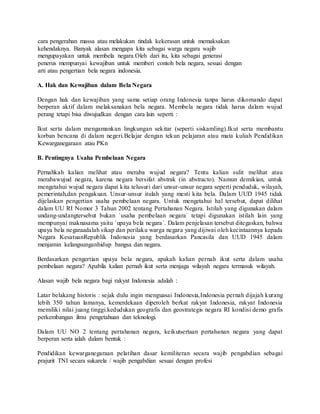 cara pengerahan massa atau melakukan tindak kekerasan untuk memaksakan
kehendaknya. Banyak alasan mengapa kita sebagai warga negara wajib
mengupayakan untuk membela negara.Oleh dari itu, kita sebagai generasi
penerus mempunyai kewajiban untuk memberi contoh bela negara, sesuai dengan
arti atau pengertian bela negara indonesia.
A. Hak dan Kewajiban dalam Bela Negara
Dengan hak dan kewajiban yang sama setiap orang Indonesia tanpa harus dikomando dapat
berperan aktif dalam melaksanakan bela negara. Membela negara tidak harus dalam wujud
perang tetapi bisa diwujudkan dengan cara lain seperti :
Ikut serta dalam mengamankan lingkungan sekitar (seperti siskamling).Ikut serta membantu
korban bencana di dalam negeri.Belajar dengan tekun pelajaran atau mata kuliah Pendidikan
Kewarganegaraan atau PKn
B. Pentingnya Usaha Pembelaan Negara
Pernahkah kalian melihat atau meraba wujud negara? Tentu kalian sulit melihat atau
merabawujud negara, karena negara bersifat abstrak (in abstracto). Namun demikian, untuk
mengetahui wujud negara dapat kita telusuri dari unsur-unsur negara seperti penduduk, wilayah,
pemerintah,dan pengakuan. Unsur-unsur itulah yang mesti kita bela. Dalam UUD 1945 tidak
dijelaskan pengertian usaha pembelaan negara. Untuk mengetahui hal tersebut, dapat dilihat
dalam UU RI Nomor 3 Tahun 2002 tentang Pertahanan Negara. Istilah yang digunakan dalam
undang-undangtersebut bukan ´usaha pembelaan negara´ tetapi digunakan istilah lain yang
mempunyai maknasama yaitu ´upaya bela negara´. Dalam penjelasan tersebut ditegaskan, bahwa
upaya bela negaraadalah sikap dan perilaku warga negara yang dijiwai oleh kecintaannya kepada
Negara KesatuanRepublik Indonesia yang berdasarkan Pancasila dan UUD 1945 dalam
menjamin kelangsunganhidup bangsa dan negara.
Berdasarkan pengertian upaya bela negara, apakah kalian pernah ikut serta dalam usaha
pembelaan negara? Apabila kalian pernah ikut serta menjaga wilayah negara termasuk wilayah.
Alasan wajib bela negara bagi rakyat Indonesia adalah :
Latar belakang historis : sejak dulu ingin menguasai Indonesia,Indonesia pernah dijajah kurang
lebih 350 tahun lamanya, kemerdekaan diperoleh berkat rakyat Indonesia, rakyat Indonesia
memiliki nilai juang tinggi.kedudukan geografis dan geostrategis negara RI kondisi demo grafis
perkembangan ilmu pengetahuan dan teknologi.
Dalam UU NO 2 tentang pertahanan negara, keikutsertaan pertahanan negara yang dapat
berperan serta ialah dalam bentuk :
Pendidikan kewarganegaraan pelatihan dasar kemiliteran secara wajib pengabdian sebagai
prajurit TNI secara sukarela / wajib pengabdian sesuai dengan profesi
 