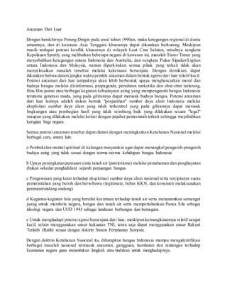 Ancaman Dari Luar
Dengan berakhirnya Perang Dingin pada awal tahun 1990an, maka ketegangan regional di dunia
umumnya, dan di kawasan Asia Tenggara khususnya dapat dikatakan berkurang. Meskipun
masih terdapat potensi konflik khususnya di wilayah Laut Cina Selatan, misalnya sengketa
Kepulauan Spratly yang melibatkan beberapa negara di kawasan ini, masalah Timor Timur yang
menyebabkan ketegangan antara Indonesia dan Australia, dan sengketa Pulau Sipadan/Ligitan
antara Indonesia dan Malaysia, namun diperkirakan semua pihak yang terkait tidak akan
menyelesaikan masalah tersebut melalui kekerasan bersenjata. Dengan demikian, dapat
dikatakan bahwa dalam jangka waktu pendek ancaman dalam bentuk agresi dari luar relatif kecil.
Potensi ancaman dari luar tampaknya akan lebih berbentuk upaya menghancurkan moral dan
budaya bangsa melalui disinformasi, propaganda, peredaran narkotika dan obat-obat terlarang,
film-film porno atau berbagai kegiatan kebudayaan asing yang mempengaruhi bangsa Indonesia
terutama generasi muda, yang pada gilirannya dapat merusak budaya bangsa. Potensi ancaman
dari luar lainnya adalah dalam bentuk "penjarahan" sumber daya alam Indonesia melalui
eksploitasi sumber daya alam yang tidak terkontrol yang pada gilirannya dapat merusak
lingkungan atau pembagian hasil yang tidak seimbang baik yang dilakukan secara "legal"
maupun yang dilakukan melalui kolusi dengan pejabat pemerintah terkait sehingga meyebabkan
kerugian bagi negara.
Semua potensi ancaman tersebut dapat diatasi dengan meningkatkan Ketahanan Nasional melalui
berbagai cara, antara lain:
a Pembekalan mental spiritual di kalangan masyarakat agar dapat menangkal pengaruh-pengaruh
budaya asing yang tidak sesuai dengan norma-norma kehidupan bangsa Indonesia
b Upaya peningkatan perasaan cinta tanah air (patriotisme) melalui pemahaman dan penghayatan
(bukan sekedar penghafalan) sejarah perjuangan bangsa.
c Pengawasan yang ketat terhadap eksploitasi sumber daya alam nasional serta terciptanya suatu
pemerintahan yang bersih dan berwibawa (legitimate, bebas KKN, dan konsisten melaksanakan
peraturan/undang-undang).
d Kegiatan-kegiatan lain yang bersifat kecintaan terhadap tanah air serta menanamkan semangat
juang untuk membela negara, bangsa dan tanah air serta mempertahankan Panca Sila sebagai
ideologi negara dan UUD 1945 sebagai landasan berbangsa dan bernegara.
e Untuk menghadapi potensi agresi bersenjata dari luar, meskipun kemungkinannya relatif sangat
kecil, selain menggunakan unsur kekuatan TNI, tentu saja dapat menggunakan unsur Rakyat
Terlatih (Ratih) sesuai dengan doktrin Sistem Pertahanan Semesta.
Dengan doktrin Ketahanan Nasional itu, diharapkan bangsa Indonesia mampu mengidentifikasi
berbagai masalah nasional termasuk ancaman, gangguan, hambatan dan tantangan terhadap
keamanan negara guna menentukan langkah atau tindakan untuk menghadapinya.
 