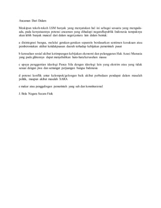 Ancaman Dari Dalam
Meskipun tokoh-tokoh LSM banyak yang menyatakan hal ini sebagai sesuatu yang mengada-
ada, pada kenyataannya potensi ancaman yang dihadapi negaraRepublik Indonesia tampaknya
akan lebih banyak muncul dari dalam negeri,antara lain dalam bentuk:
a disintegrasi bangsa, melalui gerakan-gerakan separatis berdasarkan sentimen kesukuan atau
pemberontakan akibat ketidakpuasan daerah terhadap kebijakan pemerintah pusat
b keresahan sosial akibat ketimpangan kebijakan ekonomi dan pelanggaran Hak Azasi Manusia
yang pada gilirannya dapat menyebabkan huru-hara/kerusuhan massa
c upaya penggantian ideologi Panca Sila dengan ideologi lain yang ekstrim atau yang tidak
sesuai dengan jiwa dan semangat perjuangan bangsa Indonesia
d potensi konflik antar kelompok/golongan baik akibat perbedaan pendapat dalam masalah
politik, maupun akibat masalah SARA
e makar atau penggulingan pemerintah yang sah dan konstitusional
J. Bela Negara Secara Fisik
 
