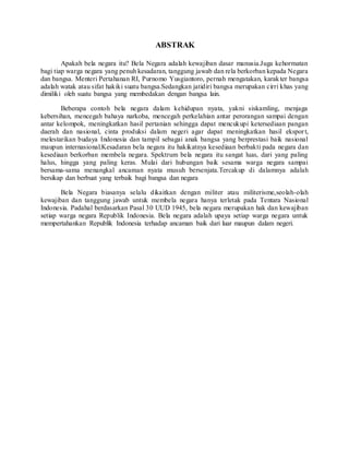 ABSTRAK
Apakah bela negara itu? Bela Negara adalah kewajiban dasar manusia.Juga kehormatan
bagi tiap warga negara yang penuh kesadaran, tanggung jawab dan rela berkorban kepada Negara
dan bangsa. Menteri Pertahanan RI, Purnomo Yusgiantoro, pernah mengatakan, karakter bangsa
adalah watak atau sifat hakiki suatu bangsa.Sedangkan jatidiri bangsa merupakan cirri khas yang
dimiliki oleh suatu bangsa yang membedakan dengan bangsa lain.
Beberapa contoh bela negara dalam kehidupan nyata, yakni siskamling, menjaga
kebersihan, mencegah bahaya narkoba, mencegah perkelahian antar perorangan sampai dengan
antar kelompok, meningkatkan hasil pertanian sehingga dapat mencukupi ketersediaan pangan
daerah dan nasional, cinta produksi dalam negeri agar dapat meningkatkan hasil eksport,
melestarikan budaya Indonesia dan tampil sebagai anak bangsa yang berprestasi baik nasional
maupun internasional.Kesadaran bela negara itu hakikatnya kesediaan berbakti pada negara dan
kesediaan berkorban membela negara. Spektrum bela negara itu sangat luas, dari yang paling
halus, hingga yang paling keras. Mulai dari hubungan baik sesama warga negara sampai
bersama-sama menangkal ancaman nyata musuh bersenjata.Tercakup di dalamnya adalah
bersikap dan berbuat yang terbaik bagi bangsa dan negara
Bela Negara biasanya selalu dikaitkan dengan militer atau militerisme,seolah-olah
kewajiban dan tanggung jawab untuk membela negara hanya terletak pada Tentara Nasional
Indonesia. Padahal berdasarkan Pasal 30 UUD 1945, bela negara merupakan hak dan kewajiban
setiap warga negara Republik Indonesia. Bela negara adalah upaya setiap warga negara untuk
mempertahankan Republik Indonesia terhadap ancaman baik dari luar maupun dalam negeri.
 