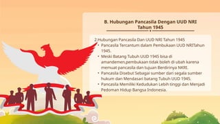 B. Hubungan Pancasila Dengan UUD NRI
Tahun 1945
2.Hubungan Pancasila Dan UUD NRI Tahun 1945
• Pancasila Tercantum dalam Pembukaan UUD NRITahun
1945.
• Meski Batang Tubuh UUD 1945 bisa di
amandemen,pembukaan tidak boleh di ubah karena
memuat pancasila dan tujuan Berdirinya NKRI.
• Pancasila Disebut Sebagai sumber dari segala sumber
hukum dan Mendasari batang Tubuh UUD 1945.
• Pancasila Memiliki Kedudukan Lebih tinggi dan Menjadi
Pedoman Hidup Bangsa Indonesia.
 