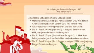 3.Pancasila Sebagai Roh,UUD Sebagai Jasad
• Menurut Jimly Asshiddiqie, Pancasila Dan UUD NRI tahun
4.Pancasila Dijabarkan Dalam UUD NRI Tahun 1945
• Pasal-Pasal UUD terinspirasi Dari Sila-Sila Pancasila:
• Sila 1 : Pasal 29 Ayat (1) dan (2) Negara Berdasarkan

YME,menjamin kebebasan Beragama
• Sila 2 : Pasal 27 ayat (2) dan Pasal 34 ayat (2) Hak Atas

Pekerjaan dan Jaminan Sosial berlandaskan kemanusiaan.
• Sila 3 : Pasal 31 ayat (5) Pengembangan IPTEK menjunjung

Tinggi Persatuan Bangsa.
B. Hubungan Pancasila Dengan UUD
NRI Tahun 1945
 