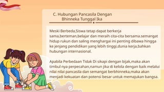 C. Hubungan Pancasila Dengan
Bhinneka Tunggal Ika
Meski Berbeda,Siswa tetap dapat berkerja
sama,berteman,belajar dan meraih cita-cita bersama.semangat
hidup rukun dan saling menghargai ini penting dibawa hingga
ke jenjang pendidikan yang lebih tinggi,dunia kerja,bahkan
hubungan internasional.
Apabila Perbedaan Tidak Di sikapi dengan bijak,maka akan
timbul nya perpecahan,namun jika di kelola dengan baik melalui
nilai nilai pancasila dan semangat berbhinneka,maka akan
menjadi kekuatan dan potensi besar untuk memajukan bangsa.
 