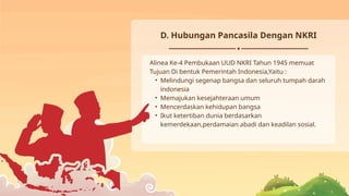 D. Hubungan Pancasila Dengan NKRI
Alinea Ke-4 Pembukaan UUD NKRI Tahun 1945 memuat
Tujuan Di bentuk Pemerintah Indonesia,Yaitu :
• Melindungi segenap bangsa dan seluruh tumpah darah
indonesia
• Memajukan kesejahteraan umum
• Mencerdaskan kehidupan bangsa
• Ikut ketertiban dunia berdasarkan
kemerdekaan,perdamaian abadi dan keadilan sosial.
 