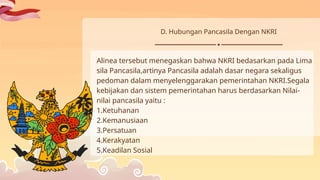 Alinea tersebut menegaskan bahwa NKRI bedasarkan pada Lima
sila Pancasila,artinya Pancasila adalah dasar negara sekaligus
pedoman dalam menyelenggarakan pemerintahan NKRI.Segala
kebijakan dan sistem pemerintahan harus berdasarkan Nilai-
nilai pancasila yaitu :
1.Ketuhanan
2.Kemanusiaan
3.Persatuan
4.Kerakyatan
5.Keadilan Sosial
D. Hubungan Pancasila Dengan NKRI
 