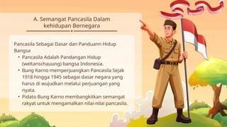 A. Semangat Pancasila Dalam
kehidupan Bernegara
Pancasila Sebagai Dasar dan Panduann Hidup
Bangsa
• Pancasila Adalah Pandangan Hidup
(weltanschauung) bangsa Indonesia.
• Bung Karno memperjuangkan Pancasila Sejak
1918 hingga 1945 sebagai dasar negara yang
harus di wujudkan melalui perjuangan yang
nyata.
• Pidato Bung Karno membangkitkan semangat
rakyat untuk mengamalkan nilai-nilai pancasila.
 