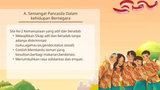 A. Semangat Pancasila Dalam
kehidupan Bernegara
Sila Ke-2 Kemanusiaan yang adil dan beradab
• Mewajibkan Sikap adil dan beradab tanpa
adanya diskriminasi
(suku,agama,ras,gender,status sosial).
• Contoh:Membantu teman yang
kesulitan,berbagi makanan,berdonasi.
• Menumbuhkan rasa solidaritas dan empati .
 