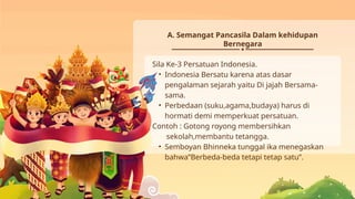 A. Semangat Pancasila Dalam kehidupan
Bernegara
Sila Ke-3 Persatuan Indonesia.
• Indonesia Bersatu karena atas dasar
pengalaman sejarah yaitu Di jajah Bersama-
sama.
• Perbedaan (suku,agama,budaya) harus di
hormati demi memperkuat persatuan.
Contoh : Gotong royong membersihkan
sekolah,membantu tetangga.
• Semboyan Bhinneka tunggal ika menegaskan
bahwa”Berbeda-beda tetapi tetap satu”.
 