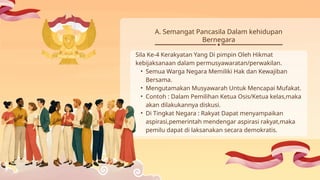Sila Ke-4 Kerakyatan Yang Di pimpin Oleh Hikmat
kebijaksanaan dalam permusyawaratan/perwakilan.
• Semua Warga Negara Memiliki Hak dan Kewajiban
Bersama.
• Mengutamakan Musyawarah Untuk Mencapai Mufakat.
• Contoh : Dalam Pemilihan Ketua Osis/Ketua kelas,maka
akan dilakukannya diskusi.
• Di Tingkat Negara : Rakyat Dapat menyampaikan
aspirasi,pemerintah mendengar aspirasi rakyat,maka
pemilu dapat di laksanakan secara demokratis.
A. Semangat Pancasila Dalam kehidupan
Bernegara
 