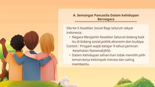 Sila Ke-5 Keadilan Sosial Bagi seluruh rakyat
indonesia.
• Negara Menjamin Keadilan Seluruh bidang baik
itu di bidang sosial,politik,ekonomi dan budaya.
Contoh : Progam wajib belajar 9 tahun,Jaminan
Kesehatan Nasional(JKN).
• Dalam Kehidupan sehari-hari tidak memilih pilih
teman,kerja kelompok merata dan saling
membantu.
A. Semangat Pancasila Dalam kehidupan
Bernegara
 