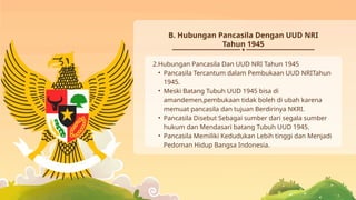 2.Hubungan Pancasila Dan UUD NRI Tahun 1945
• Pancasila Tercantum dalam Pembukaan UUD NRITahun
1945.
• Meski Batang Tubuh UUD 1945 bisa di
amandemen,pembukaan tidak boleh di ubah karena
memuat pancasila dan tujuan Berdirinya NKRI.
• Pancasila Disebut Sebagai sumber dari segala sumber
hukum dan Mendasari batang Tubuh UUD 1945.
• Pancasila Memiliki Kedudukan Lebih tinggi dan Menjadi
Pedoman Hidup Bangsa Indonesia.
B. Hubungan Pancasila Dengan UUD NRI
Tahun 1945
 