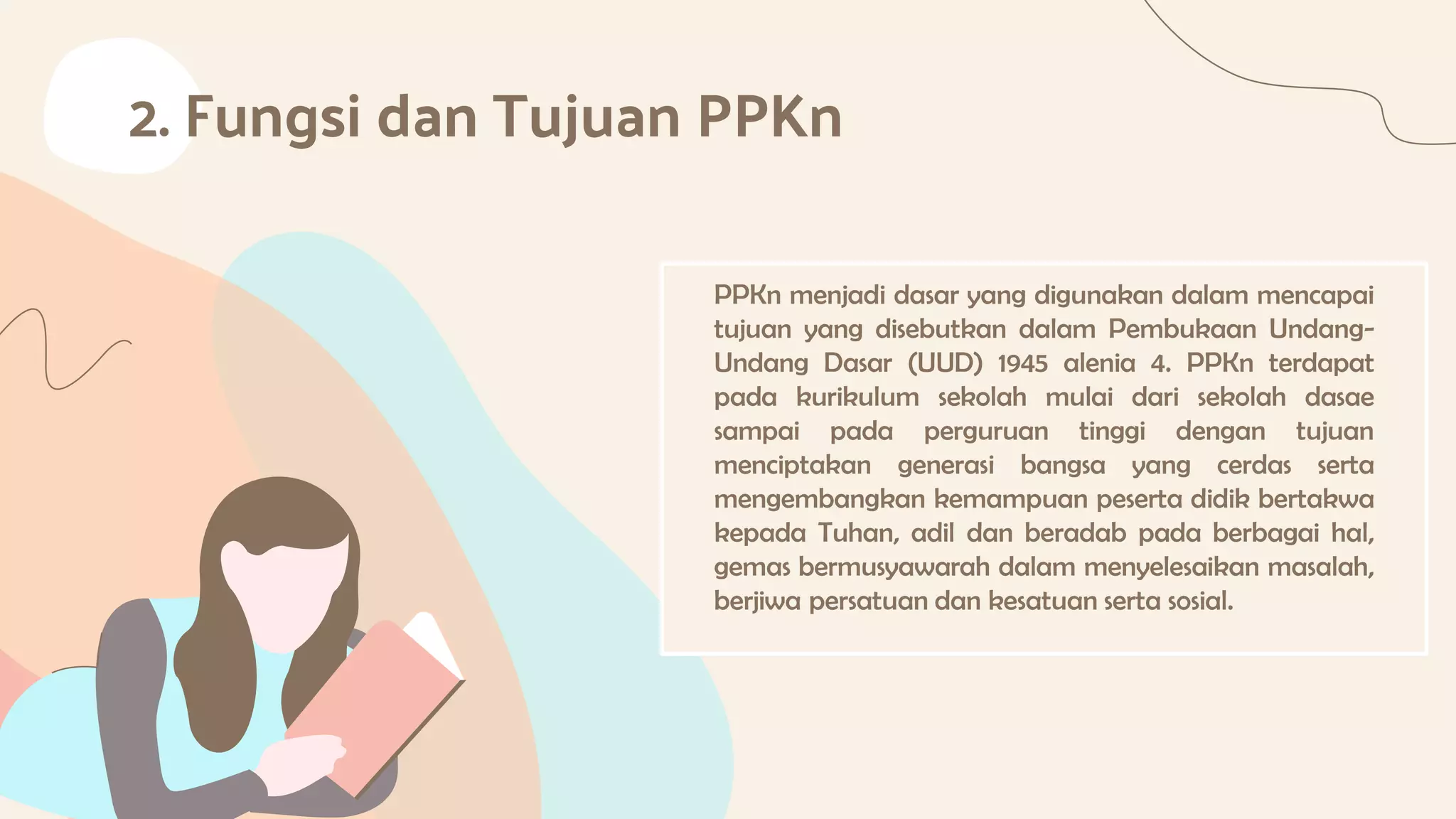 2. Fungsi dan Tujuan PPKn
PPKn menjadi dasar yang digunakan dalam mencapai
tujuan yang disebutkan dalam Pembukaan Undang-
Undang Dasar (UUD) 1945 alenia 4. PPKn terdapat
pada kurikulum sekolah mulai dari sekolah dasae
sampai pada perguruan tinggi dengan tujuan
menciptakan generasi bangsa yang cerdas serta
mengembangkan kemampuan peserta didik bertakwa
kepada Tuhan, adil dan beradab pada berbagai hal,
gemas bermusyawarah dalam menyelesaikan masalah,
berjiwa persatuan dan kesatuan serta sosial.
 