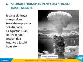 PENDIDIKAN PANCASILA DAN KEWARGANEGARAAN
A. SEJARAH PERUMUSAN PANCASILA SEBAGAI
DASAR NEGARA
Jepang akhirnya
menyatakan
kekalahannya pada
Sekutu pada
14 Agustus 1945.
Hal ini terjadi
setelah dua
kotanya dijatuhi
bom atom.
PENDIDIKAN PANCASILA DAN KEWARGANEGARAAN
Sumber : id.wikipedia.org
 