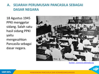 PENDIDIKAN PANCASILA DAN KEWARGANEGARAAN
18 Agustus 1945
PPKI menggelar
sidang. Salah satu
hasil sidang PPKI
yaitu
mengesahkan
Pancasila sebagai
dasar negara.
PENDIDIKAN PANCASILA DAN KEWARGANEGARAAN
Sumber : commons.wikimedia.org
A. SEJARAH PERUMUSAN PANCASILA SEBAGAI
DASAR NEGARA
 