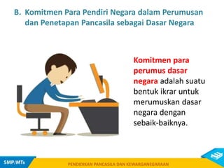 PENDIDIKAN PANCASILA DAN KEWARGANEGARAAN
B. Komitmen Para Pendiri Negara dalam Perumusan
dan Penetapan Pancasila sebagai Dasar Negara
Komitmen para
perumus dasar
negara adalah suatu
bentuk ikrar untuk
merumuskan dasar
negara dengan
sebaik-baiknya.
PENDIDIKAN PANCASILA DAN KEWARGANEGARAAN
 
