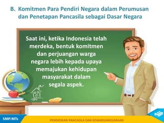 PENDIDIKAN PANCASILA DAN KEWARGANEGARAAN
Saat ini, ketika Indonesia telah
merdeka, bentuk komitmen
dan perjuangan warga
negara lebih kepada upaya
memajukan kehidupan
masyarakat dalam
segala aspek.
PENDIDIKAN PANCASILA DAN KEWARGANEGARAAN
B. Komitmen Para Pendiri Negara dalam Perumusan
dan Penetapan Pancasila sebagai Dasar Negara
 