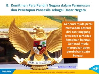 PENDIDIKAN PANCASILA DAN KEWARGANEGARAAN
PENDIDIKAN PANCASILA DAN KEWARGANEGARAAN
Sumber : www.flickr.com
B. Komitmen Para Pendiri Negara dalam Perumusan
dan Penetapan Pancasila sebagai Dasar Negara
Generasi muda perlu
menyadari potensi
diri dan tanggung
jawabnya terhadap
kemajuan bangsa.
Generasi muda
merupakan agen
perubahan suatu
bangsa.
 