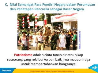 PENDIDIKAN PANCASILA DAN KEWARGANEGARAAN
Patriotisme adalah cinta tanah air atau sikap
seseorang yang rela berkorban baik jiwa maupun raga
untuk mempertahankan bangsanya.
PENDIDIKAN PANCASILA DAN KEWARGANEGARAAN
Sumber
:
id.wikipedia.org
C. Nilai Semangat Para Pendiri Negara dalam Perumusan
dan Penetapan Pancasila sebagai Dasar Negara
 