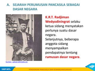 PENDIDIKAN PANCASILA DAN KEWARGANEGARAAN
K.R.T. Radjiman
Wedyodiningrat selaku
ketua sidang menyatakan
perlunya suatu dasar
negara.
Selanjutnya, beberapa
anggota sidang
menyampaikan
pendapatnya tentang
rumusan dasar negara.
PENDIDIKAN PANCASILA DAN KEWARGANEGARAAN
Sumber : upload.wikimedia.org
A. SEJARAH PERUMUSAN PANCASILA SEBAGAI
DASAR NEGARA
 