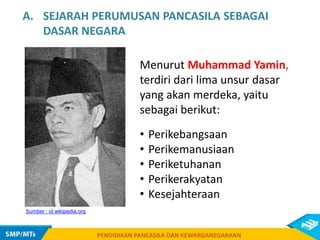 PENDIDIKAN PANCASILA DAN KEWARGANEGARAAN
Menurut Muhammad Yamin,
terdiri dari lima unsur dasar
yang akan merdeka, yaitu
sebagai berikut:
PENDIDIKAN PANCASILA DAN KEWARGANEGARAAN
Sumber : id.wikipedia.org
A. SEJARAH PERUMUSAN PANCASILA SEBAGAI
DASAR NEGARA
• Perikebangsaan
• Perikemanusiaan
• Periketuhanan
• Perikerakyatan
• Kesejahteraan
 